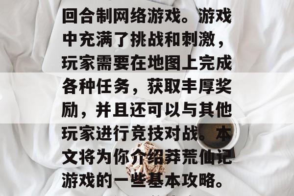 莽荒仙记是一款大型的回合制网络游戏。游戏中充满了挑战和刺激,玩家需要在地图上完成各种任务,获取丰厚奖励,并且还可以与其他玩家进行竞技对战。本文将为你介绍莽荒仙记游戏的一些基本攻略。,莽荒仙记游戏攻略 莽荒仙记是一款大型的回合制网络游戏。游戏中充满了挑战和刺激,玩家需要在地图上完成各种任务,获取丰厚奖励,并且还可以与其他玩家进行竞技对战。本文将为你介绍莽荒仙记游戏的一些基本攻略。,莽荒仙记游戏攻略