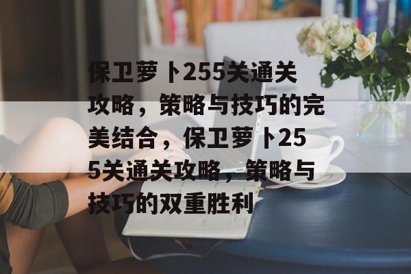 保卫萝卜255关通关攻略,策略与技巧的完美结合,保卫萝卜255关通关攻略,策略与技巧的双重胜利 保卫萝卜255关通关攻略,策略与技巧的完美结合,保卫萝卜255关通关攻略,策略与技巧的双重胜利