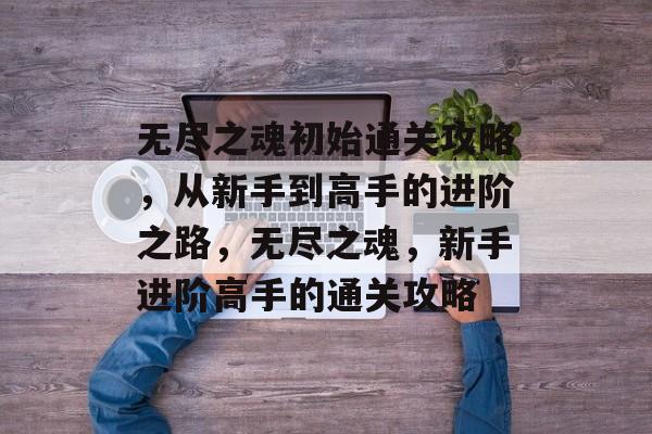 无尽之魂初始通关攻略,从新手到高手的进阶之路,无尽之魂,新手进阶高手的通关攻略 无尽之魂初始通关攻略,从新手到高手的进阶之路,无尽之魂,新手进阶高手的通关攻略