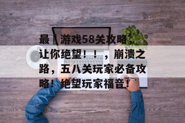 最囧游戏58关攻略,让你绝望!!,崩溃之路,五八关玩家必备攻略!绝望玩家福音! 最囧游戏58关攻略,让你绝望!!,崩溃之路,五八关玩家必备攻略!绝望玩家福音!