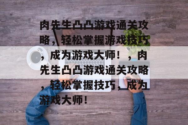 肉先生凸凸游戏通关攻略,轻松掌握游戏技巧,成为游戏大师!,肉先生凸凸游戏通关攻略,轻松掌握技巧,成为游戏大师! 肉先生凸凸游戏通关攻略,轻松掌握游戏技巧,成为游戏大师!,肉先生凸凸游戏通关攻略,轻松掌握技巧,成为游戏大师!