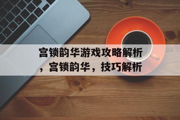 宫锁韵华游戏攻略解析,宫锁韵华,技巧解析 宫锁韵华游戏攻略解析,宫锁韵华,技巧解析