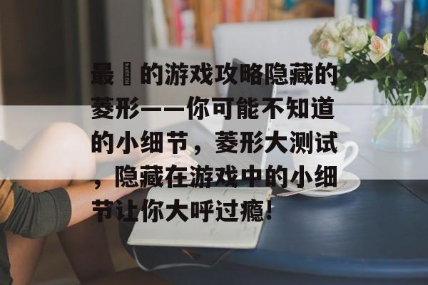 最囧的游戏攻略隐藏的菱形——你可能不知道的小细节,菱形大测试,隐藏在游戏中的小细节让你大呼过瘾! 最囧的游戏攻略隐藏的菱形——你可能不知道的小细节,菱形大测试,隐藏在游戏中的小细节让你大呼过瘾!