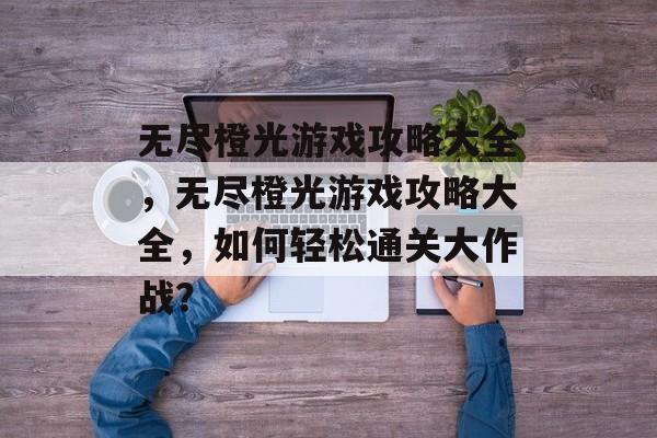 无尽橙光游戏攻略大全，无尽橙光游戏攻略大全，如何轻松通关大作战？