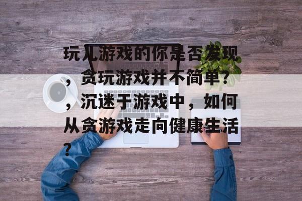 玩儿游戏的你是否发现,贪玩游戏并不简单?,沉迷于游戏中,如何从贪游戏走向健康生活? 玩儿游戏的你是否发现,贪玩游戏并不简单?,沉迷于游戏中,如何从贪游戏走向健康生活?