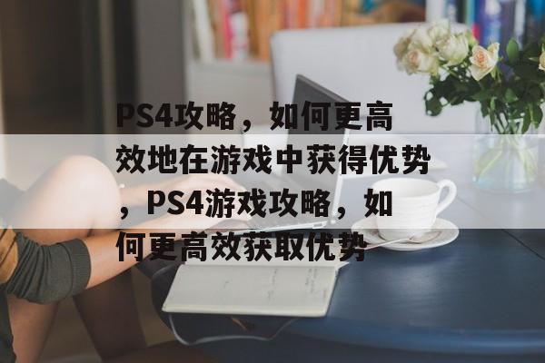 PS4攻略，如何更高效地在游戏中获得优势，PS4游戏攻略，如何更高效获取优势