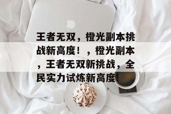 王者无双,橙光副本挑战新高度!,橙光副本,王者无双新挑战,全民实力试炼新高度! 王者无双,橙光副本挑战新高度!,橙光副本,王者无双新挑战,全民实力试炼新高度!