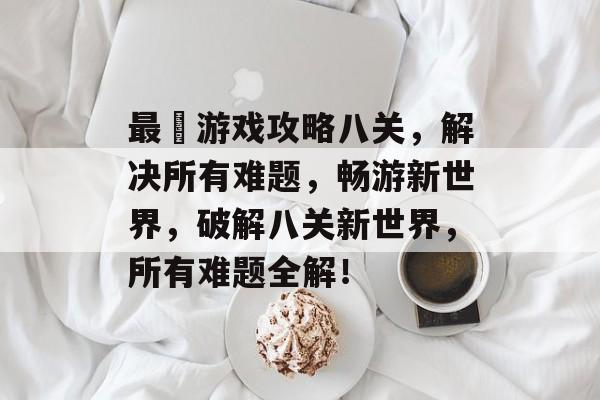 最囧游戏攻略八关，解决所有难题，畅游新世界，破解八关新世界，所有难题全解！