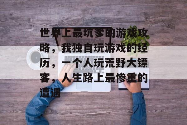 世界上最坑爹的游戏攻略，我独自玩游戏的经历，一个人玩荒野大镖客，人生路上最惨重的遭遇