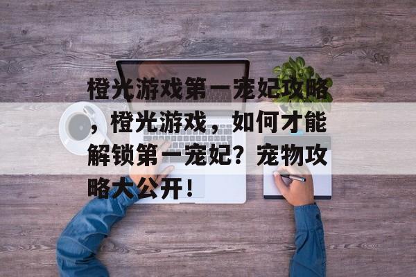橙光游戏第一宠妃攻略,橙光游戏,如何才能解锁第一宠妃?宠物攻略大公开! 橙光游戏第一宠妃攻略,橙光游戏,如何才能解锁第一宠妃?宠物攻略大公开!