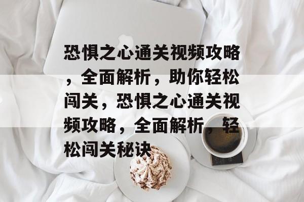 恐惧之心通关视频攻略，全面解析，助你轻松闯关，恐惧之心通关视频攻略，全面解析，轻松闯关秘诀