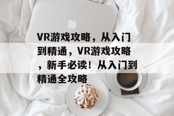 VR游戏攻略,从入门到精通,VR游戏攻略,新手必读!从入门到精通全攻略 VR游戏攻略,从入门到精通,VR游戏攻略,新手必读!从入门到精通全攻略