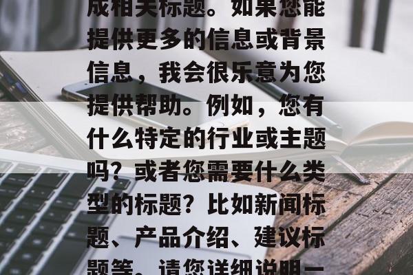 标题要求,您好,根据您的描述,无法为您生成相关标题。如果您能提供更多的信息或背景信息,我会很乐意为您提供帮助。例如,您有什么特定的行业或主题吗?或者您需要什么类型的标题?比如新闻标题、产品介绍、建议标题等。请您详细说明一下,我会尽我所能为您提供最合适的标题。 标题要求,您好,根据您的描述,无法为您生成相关标题。如果您能提供更多的信息或背景信息,我会很乐意为您提供帮助。例如,您有什么特定的行业或主题吗?或者您需要什么类型的标题?比如新闻标题、产品介绍、建议标题等。请您详细说明一下,我会尽我所能为您提供最合适的标题。