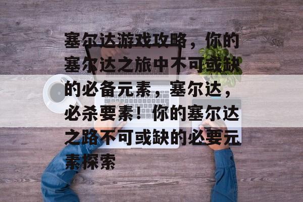 塞尔达游戏攻略，你的塞尔达之旅中不可或缺的必备元素，塞尔达，必杀要素！你的塞尔达之路不可或缺的必要元素探索