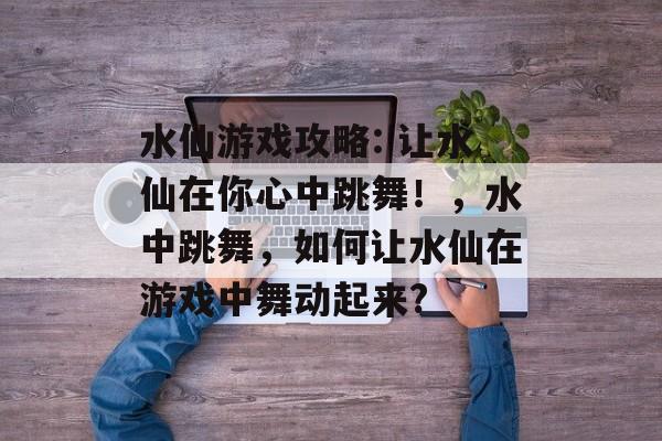 水仙游戏攻略: 让水仙在你心中跳舞！，水中跳舞，如何让水仙在游戏中舞动起来?