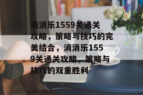 消消乐1559关通关攻略,策略与技巧的完美结合,消消乐1559关通关攻略,策略与技巧的双重胜利 消消乐1559关通关攻略,策略与技巧的完美结合,消消乐1559关通关攻略,策略与技巧的双重胜利
