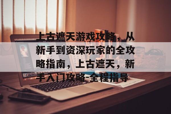 上古遮天游戏攻略,从新手到资深玩家的全攻略指南,上古遮天,新手入门攻略-全程指导 上古遮天游戏攻略,从新手到资深玩家的全攻略指南,上古遮天,新手入门攻略-全程指导
