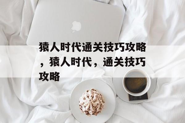 猿人时代通关技巧攻略,猿人时代,通关技巧攻略 猿人时代通关技巧攻略,猿人时代,通关技巧攻略