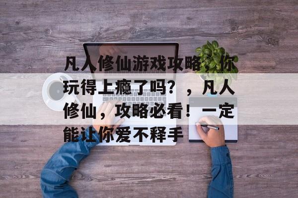 凡人修仙游戏攻略,你玩得上瘾了吗?,凡人修仙,攻略必看!一定能让你爱不释手 凡人修仙游戏攻略,你玩得上瘾了吗?,凡人修仙,攻略必看!一定能让你爱不释手