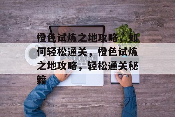 橙色试炼之地攻略，如何轻松通关，橙色试炼之地攻略，轻松通关秘籍