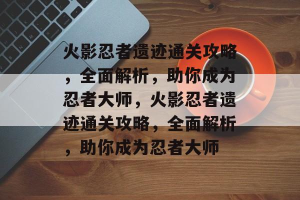 火影忍者遗迹通关攻略，全面解析，助你成为忍者大师，火影忍者遗迹通关攻略，全面解析，助你成为忍者大师