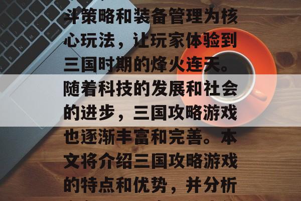 三国攻略游戏在三国历史的背景下孕育和发展起来,以战略规划、战斗策略和装备管理为核心玩法,让玩家体验到三国时期的烽火连天。随着科技的发展和社会的进步,三国攻略游戏也逐渐丰富和完善。本文将介绍三国攻略游戏的特点和优势,并分析它在现代玩家群体中的地位。,三国攻略游戏,特色与优势分析 三国攻略游戏在三国历史的背景下孕育和发展起来,以战略规划、战斗策略和装备管理为核心玩法,让玩家体验到三国时期的烽火连天。随着科技的发展和社会的进步,三国攻略游戏也逐渐丰富和完善。本文将介绍三国攻略游戏的特点和优势,并分析它在现代玩家群体中的地位。,三国攻略游戏,特色与优势分析