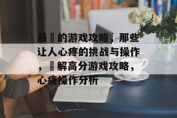 最囧的游戏攻略,那些让人心疼的挑战与操作,囧解高分游戏攻略,心痛操作分析 最囧的游戏攻略,那些让人心疼的挑战与操作,囧解高分游戏攻略,心痛操作分析