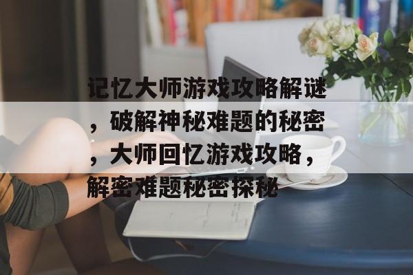 记忆大师游戏攻略解谜，破解神秘难题的秘密，大师回忆游戏攻略，解密难题秘密探秘