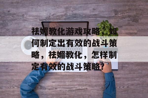 祛媚教化游戏攻略,如何制定出有效的战斗策略,祛媚教化,怎样制定有效的战斗策略? 祛媚教化游戏攻略,如何制定出有效的战斗策略,祛媚教化,怎样制定有效的战斗策略?