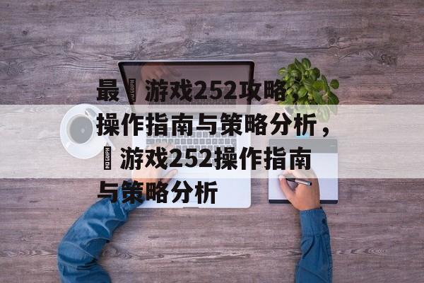 最囧游戏252攻略,操作指南与策略分析,囧游戏252操作指南与策略分析 最囧游戏252攻略,操作指南与策略分析,囧游戏252操作指南与策略分析