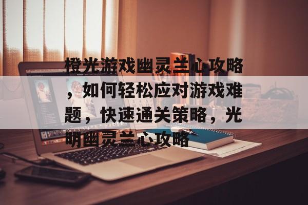 橙光游戏幽灵兰心攻略,如何轻松应对游戏难题,快速通关策略,光明幽灵兰心攻略 橙光游戏幽灵兰心攻略,如何轻松应对游戏难题,快速通关策略,光明幽灵兰心攻略