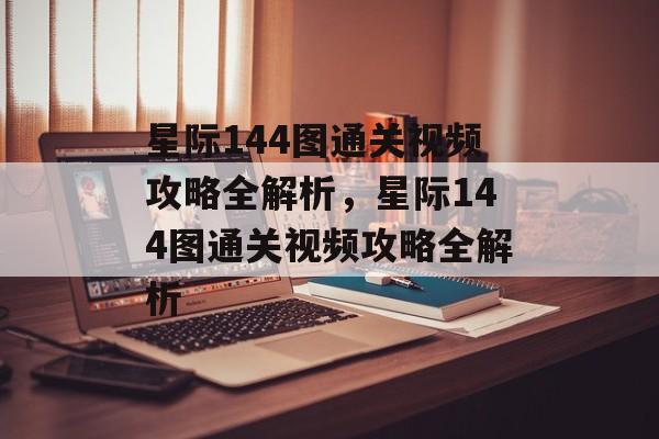 星际144图通关视频攻略全解析，星际144图通关视频攻略全解析