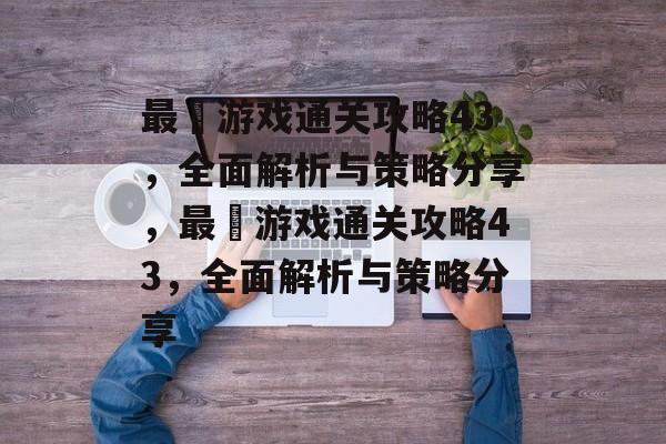 最囧游戏通关攻略43,全面解析与策略分享,最囧游戏通关攻略43,全面解析与策略分享 最囧游戏通关攻略43,全面解析与策略分享,最囧游戏通关攻略43,全面解析与策略分享