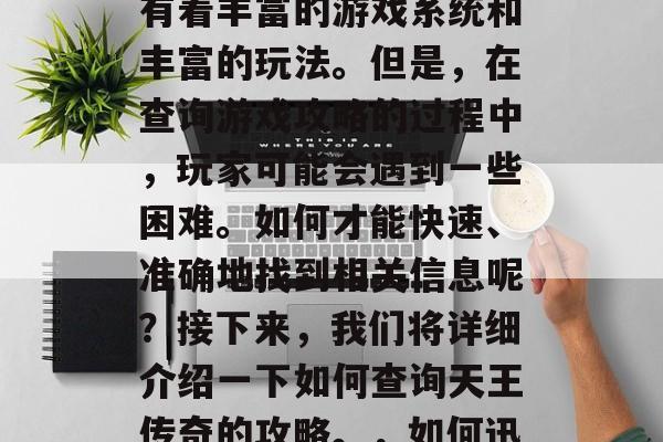 天王传奇是一款非常经典的网络游戏之一,它有着丰富的游戏系统和丰富的玩法。但是,在查询游戏攻略的过程中,玩家可能会遇到一些困难。如何才能快速、准确地找到相关信息呢?接下来,我们将详细介绍一下如何查询天王传奇的攻略。,如何迅速准确地查询天王传奇攻略? 天王传奇是一款非常经典的网络游戏之一,它有着丰富的游戏系统和丰富的玩法。但是,在查询游戏攻略的过程中,玩家可能会遇到一些困难。如何才能快速、准确地找到相关信息呢?接下来,我们将详细介绍一下如何查询天王传奇的攻略。,如何迅速准确地查询天王传奇攻略?