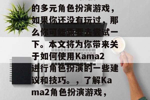 Kama2是一款强力的多元角色扮演游戏,如果你还没有玩过,那么你可能需要去尝试一下。本文将为你带来关于如何使用Kama2进行角色扮演的一些建议和技巧。,了解Kama2角色扮演游戏,新手指南与技巧 Kama2是一款强力的多元角色扮演游戏,如果你还没有玩过,那么你可能需要去尝试一下。本文将为你带来关于如何使用Kama2进行角色扮演的一些建议和技巧。,了解Kama2角色扮演游戏,新手指南与技巧