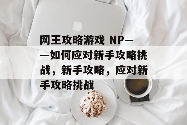 网王攻略游戏 NP——如何应对新手攻略挑战,新手攻略,应对新手攻略挑战 网王攻略游戏 NP——如何应对新手攻略挑战,新手攻略,应对新手攻略挑战