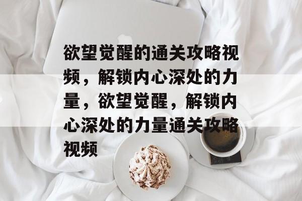 欲望觉醒的通关攻略视频,解锁内心深处的力量,欲望觉醒,解锁内心深处的力量通关攻略视频 欲望觉醒的通关攻略视频,解锁内心深处的力量,欲望觉醒,解锁内心深处的力量通关攻略视频