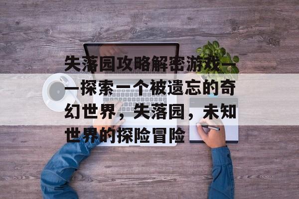 失落园攻略解密游戏——探索一个被遗忘的奇幻世界,失落园,未知世界的探险冒险 失落园攻略解密游戏——探索一个被遗忘的奇幻世界,失落园,未知世界的探险冒险