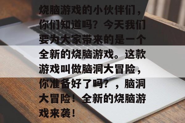 烧脑游戏的小伙伴们,你们知道吗?今天我们要为大家带来的是一个全新的烧脑游戏。这款游戏叫做脑洞大冒险,你准备好了吗?,脑洞大冒险!全新的烧脑游戏来袭! 烧脑游戏的小伙伴们,你们知道吗?今天我们要为大家带来的是一个全新的烧脑游戏。这款游戏叫做脑洞大冒险,你准备好了吗?,脑洞大冒险!全新的烧脑游戏来袭!
