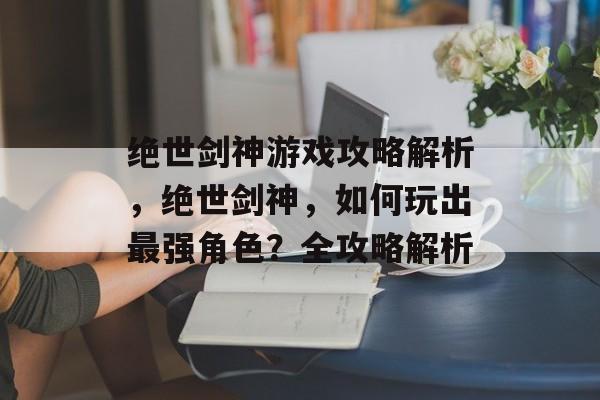 绝世剑神游戏攻略解析,绝世剑神,如何玩出最强角色?全攻略解析 绝世剑神游戏攻略解析,绝世剑神,如何玩出最强角色?全攻略解析