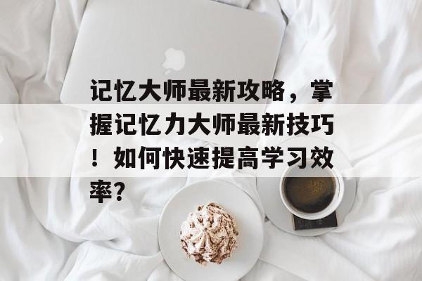 记忆大师最新攻略,掌握记忆力大师最新技巧!如何快速提高学习效率? 记忆大师最新攻略,掌握记忆力大师最新技巧!如何快速提高学习效率?