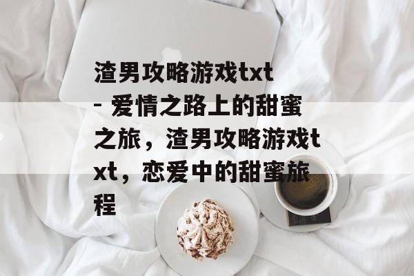 渣男攻略游戏txt - 爱情之路上的甜蜜之旅,渣男攻略游戏txt,恋爱中的甜蜜旅程 渣男攻略游戏txt - 爱情之路上的甜蜜之旅,渣男攻略游戏txt,恋爱中的甜蜜旅程