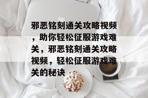 邪恶铭刻通关攻略视频，助你轻松征服游戏难关，邪恶铭刻通关攻略视频，轻松征服游戏难关的秘诀