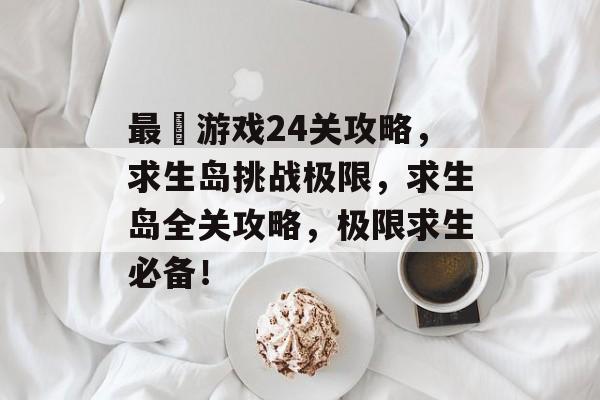 最囧游戏24关攻略,求生岛挑战极限,求生岛全关攻略,极限求生必备! 最囧游戏24关攻略,求生岛挑战极限,求生岛全关攻略,极限求生必备!