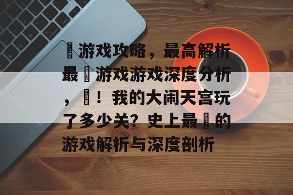 囧游戏攻略,最高解析最囧游戏游戏深度分析,囧!我的大闹天宫玩了多少关?史上最囧的游戏解析与深度剖析 囧游戏攻略,最高解析最囧游戏游戏深度分析,囧!我的大闹天宫玩了多少关?史上最囧的游戏解析与深度剖析
