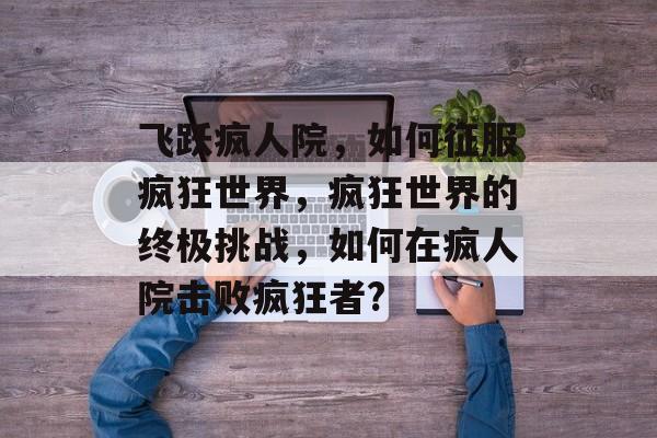 飞跃疯人院,如何征服疯狂世界,疯狂世界的终极挑战,如何在疯人院击败疯狂者? 飞跃疯人院,如何征服疯狂世界,疯狂世界的终极挑战,如何在疯人院击败疯狂者?