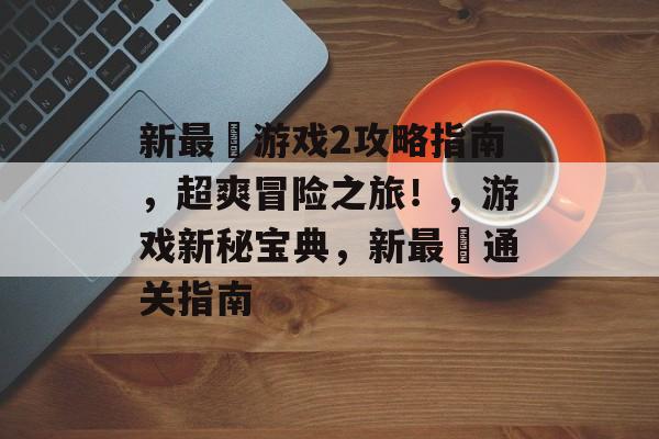 新最囧游戏2攻略指南,超爽冒险之旅!,游戏新秘宝典,新最囧通关指南 新最囧游戏2攻略指南,超爽冒险之旅!,游戏新秘宝典,新最囧通关指南