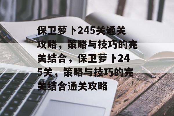 保卫萝卜245关通关攻略,策略与技巧的完美结合,保卫萝卜245关,策略与技巧的完美结合通关攻略 保卫萝卜245关通关攻略,策略与技巧的完美结合,保卫萝卜245关,策略与技巧的完美结合通关攻略
