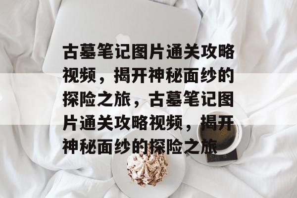 古墓笔记图片通关攻略视频，揭开神秘面纱的探险之旅，古墓笔记图片通关攻略视频，揭开神秘面纱的探险之旅