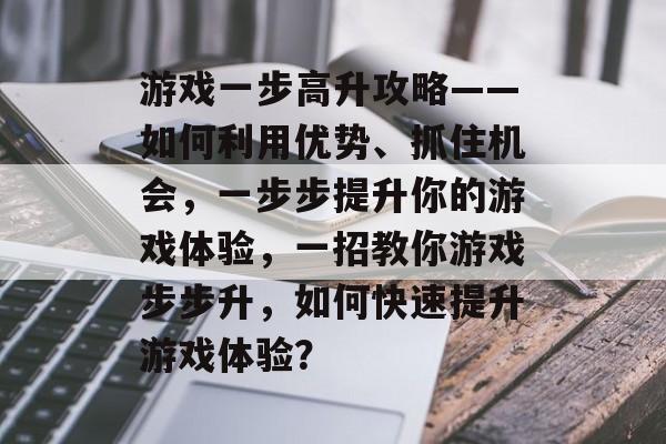 游戏一步高升攻略——如何利用优势、抓住机会，一步步提升你的游戏体验，一招教你游戏步步升，如何快速提升游戏体验？